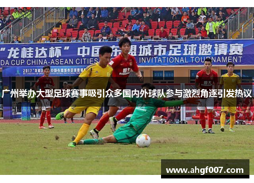 广州举办大型足球赛事吸引众多国内外球队参与激烈角逐引发热议