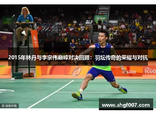 2015年林丹与李宗伟巅峰对决回顾：羽坛传奇的荣耀与对抗